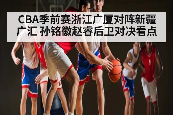CBA季前赛浙江广厦对阵新疆广汇 孙铭徽赵睿后卫对决看点