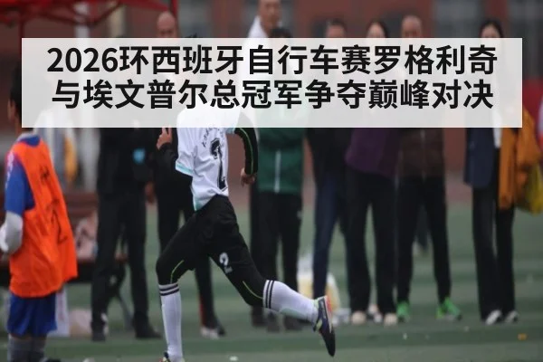 2026环西班牙自行车赛罗格利奇与埃文普尔总冠军争夺巅峰对决