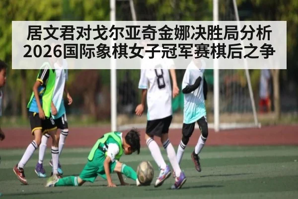 居文君对戈尔亚奇金娜决胜局分析2026国际象棋女子冠军赛棋后之争