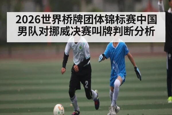 2026世界桥牌团体锦标赛中国男队对挪威决赛叫牌判断分析
